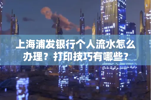 上海浦发银行个人流水怎么办理？打印技巧有哪些？
